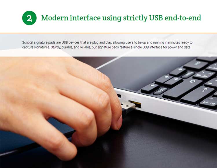 2: Modern interface using strictly USB end-to-end. Scriptel signature pads are USB devices that are plug and play, allowing users to be up and running in minutes ready to capture signatures. Sturdy, durable, and reliable, our signature pads feature a single USB interface for power and data.