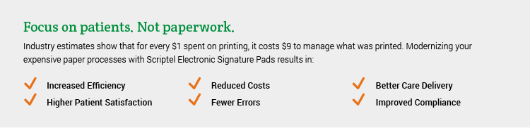 Focus on patients. Not paperwork: Industry estimates show that for every $1 spent on printing, it costs $9 to manage what was printed. Modernizing your expensive paper processes with Scriptel Electronic Signature Pads results in: Increased Efficiency, Higher Patient Satisfaction, Reduced Costs, Fewer Errors, Better Care Delivery, Improved Compliance