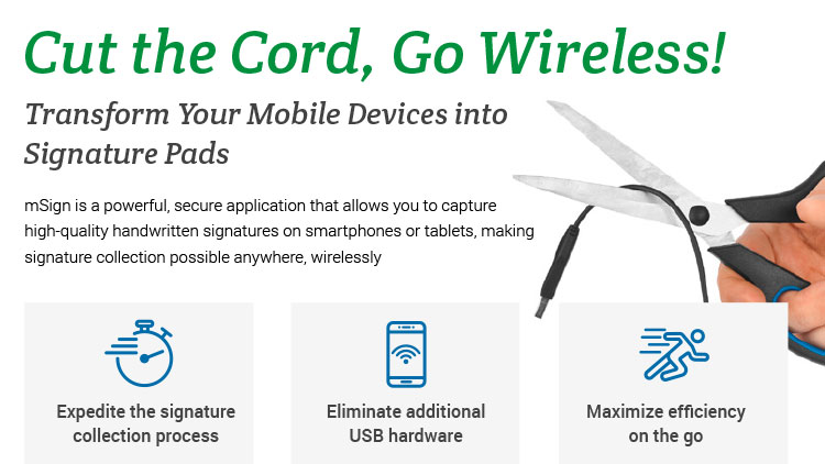 Cut the Cord, Go Wireless! Transform Your Mobile Devices into Signature Pads. mSign is a powerful, secure application that allows you to capture high-quality handwritten signatures on smartphones or tablets, making signature collection possible anywhere, wirelessly. Expedite the signature collection process. Eliminate additional USB hardware. Maximize efficiency on the go.