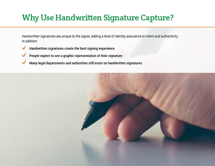 Why Use Handwritten Signature Capture? Handwritten signatures are unique to the signer, adding a level of identity assurance to intent and authenticity. In addition: • Handwritten signatures create the best signing experience. • People expect to see a graphic representation of their signature. • Many legal departments and authorities still insist on handwritten signatures.