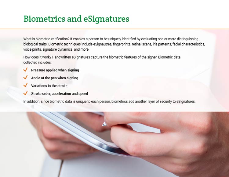 Biometrics and eSignatures. What is biometric verification? It enables a person to be uniquely identified by evaluating one or more distinguishing biological traits. Biometric techniques include eSignautres, fingerprints, retinal scans, iris patterns, facial characteristics, voice prints, signature dynamics, and more. How does it work? Handwritten eSignatures capture the biometric features of the signer. Biometric data collected includes: • Pressure applied when signing. • Angle of the pen when signing. • Variations in the stroke. • Stroke order, acceleration and speed. In addition, since biometric data is unique to each person, biometrics add another layer of security to eSignatures.