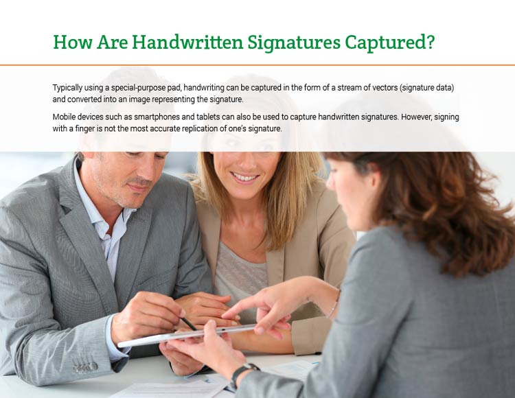 How Are Handwritten Signatures Captured? Typically using a special-purpose pad, handwriting can be captured in the form of a stream of vectors (signature data) and converted into an image representing the signature. Mobile devices such as smartphones and tablets can also be used to capture handwritten signatures. However, signing with a finger is not the most accurate replication of one's signature.