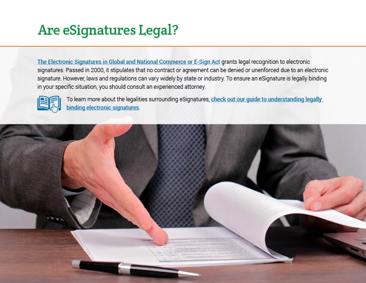 Are eSignatures Legal? The Electronic Signatures in Global and National Commerce or E-Sign Act grants legal recognition to electronic signatures. Passed in 2000, it stipulates that no contract or agreement can be denied or unenforced due to an electronic signature. However, laws and regulations can vary widely by state or industry. To ensure an eSignature is legally binding in your specific situation, you should consult an experienced attorney. To learn more about the legalities surrounding eSignatures, check out our guide to understanding legally binding electronic signatures.