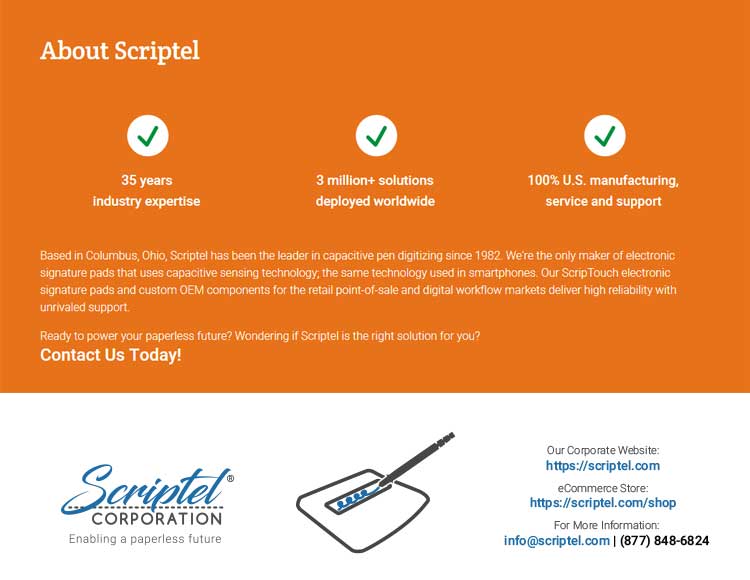 About Scriptel: 35 years industry expertise; 3 million+ solutions deployed worldwide; 100% U.S. manufacturing, service and support. Based in Columbus, Ohio, Scriptel has been the leader in capacitive pen digitizing since 1982. We're the only maker of electronic signature pads that uses capacitive sensing technology, the same technology used in smartphones. Our ScripTouch electronic signature pads and custom OEM components for the retail point-of-sale and digital workflow markets deliver rugged reliability with unrivaled support. Ready to power your paperless future? Wondering if Scriptel is the right solution for you? Request your 30 Day Risk-Free Evaluation today! Our corporate website: scriptel.com. Our eCommerce website: eScriptel.com. For more information: (877) 848-6824.