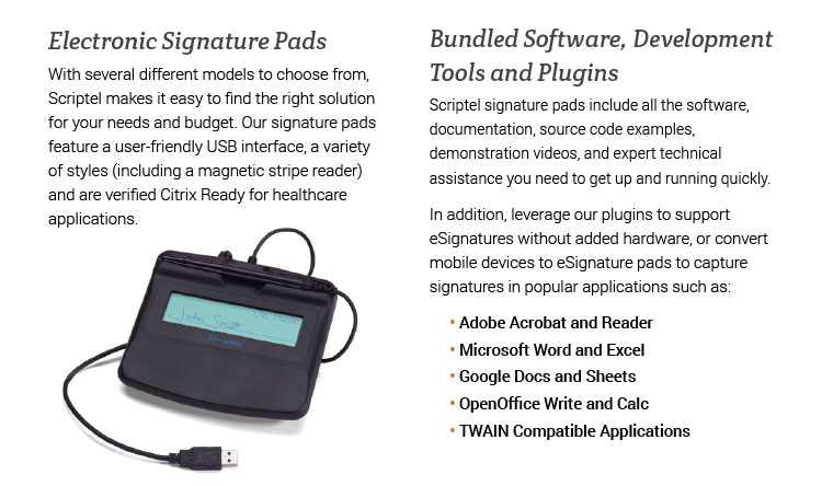 Electronic Signature Pads. With several different models to choose from, Scriptel makes it easy to find the right solution for your needs and budget. Our signature pads feature a user-friendly USB interface, a variety of styles (including a magnetic stripe reader) and are verified Citrix Ready for healthcare applications. Bundled Software, Development Tools and Plugins. Scriptel signature pads include all the software, documentation, source code examples, demonstration videos, and expert technical assistance you need to get up and running quickly. In addition, leverage our plugins to support eSignatures without added hardware, or convert mobile devices to eSignature pads to capture signatures in popular applications such as: • Adobe Acrobat and Reader • Microsoft Word and Excel • Google Docs and Sheets • OpenOffice Write and Calc • TWAIN Compatible Applications