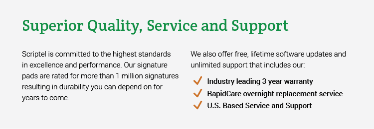 Superior Quality, Service and Support. Scriptel is committed to the highest standards in excellence and performance. Our signature pads are rated for more than 1 million signatures resulting in durability you can depend on for years to come. We also offer free, lifetime software updates and unlimited support that includes our: • Industry leading 3 year warranty • RapidCare overnight replacement service • U.S. Based Service and Support.