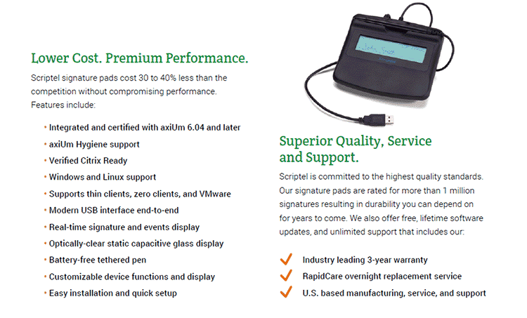 Lower Cost. Premium Performance. Scriptel signature pads cost 30 to 40% less than the competition without compromising performance. Features include: • Integrated and certified with axiUm 6.04 and later. • axiUm Hygiene support. • Verified Citrix Ready. • Windows and Linux support. • Supports thin clients, zero clients, and VMware. • Modern USB interface end-to-end. • Real-time signature and events display. • Optically-clear static capacitive glass display. • Battery-free tethered pen. • Customizable device functions and display. • Easy installation and quick setup. Superior Quality, Service and Support. Scriptel is committed to the highest quality standards. Our signature pads are rated for more than 1 million signatures resulting in durability you can depend on for years to come. We also offer free, lifetime software updates, and unlimited support that includes our: • Industry leading 3-year warranty. • RapidCare overnight replacement service. • U.S. based manufacturing, service, and support.