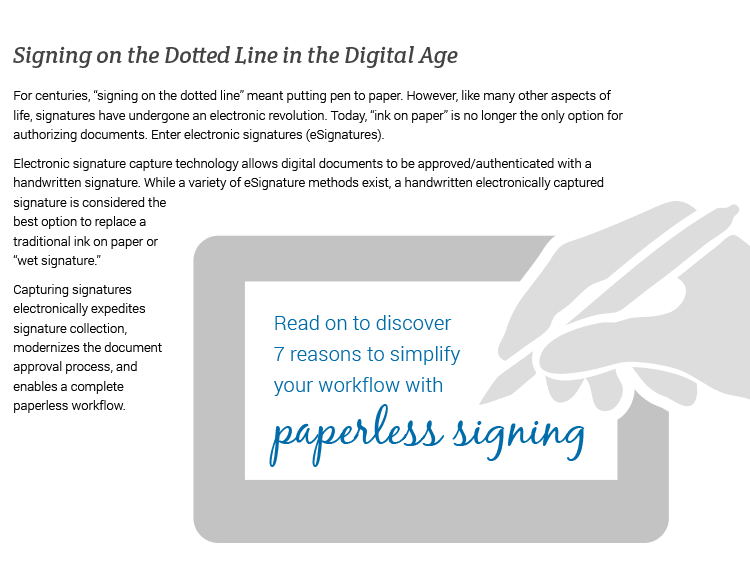 Signing on the Dotted Line in the Digital Age.For centuries, 'signing on the dotted line' meant putting pen to paper. However, like many other aspects of life, signatures have undergone an electronic revolution. Today, 'ink on paper' is no longer the only option for authorizing documents. Enter electronic signatures (eSignatures). Electronic signature capture technology allows digital documents to be approved/authenticated with a handwritten signature. While a variety of eSignature methods exist, a handwritten electronically captured signature is considered the best option to replace a traditional ink on paper or 'wet signature.' Capturing signatures electronically expedites signature collection, modernizes the document approval process, and enables a complete paperless workflow. Read on to discover 7 reasons to simplify your workflow with paperless signing...