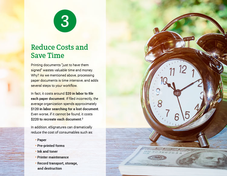 3. Reduce Costs and Save Time. Printing documents 'just to have them signed' wastes valuable time and money. Why? As we mentioned above, processing paper documents is time intensive, and adds several steps to your workflow. In fact, it costs around $20 in labor to file each paper document: If filed incorrectly, the average organization spends approximately $120 in labor searching for a lost document . Even worse, if it cannot be found, it costs $220 to recreate each document. In addition, eSignatures can dramatically reduce the cost of consumables such as: • Paper • Pre-printed forms • Ink and toner • Printer maintenance • Record transport, storage, and destruction.