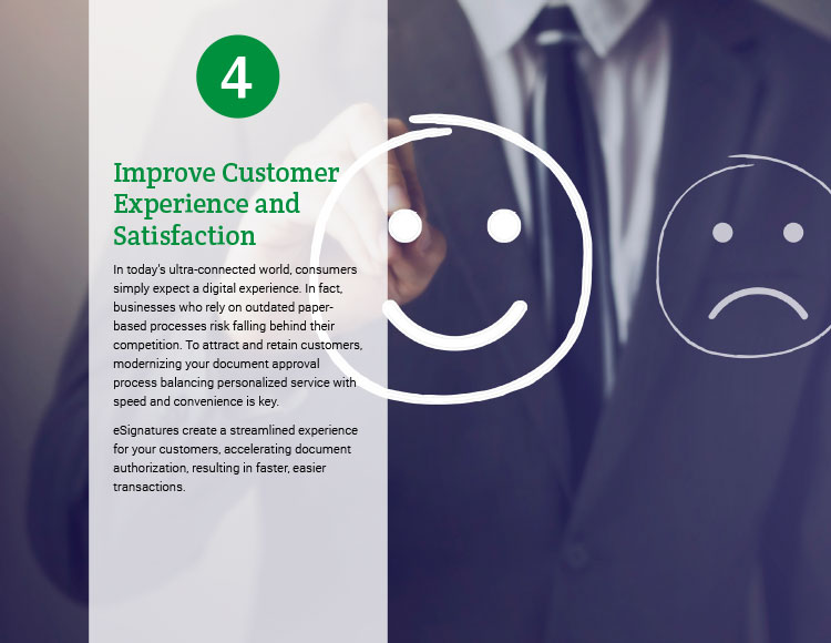 4. Improve Customer Experience and Satisfaction. In today's ultra-connected world, consumers simply expect a digital experience. In fact, businesses who rely on outdated paper-based processes risk falling behind their competition. To attract and retain customers, modernizing your document approval process balancing personalized service with speed and convenience is key. eSignatures create a streamlined experience for your customers, accelerating document authorization, resulting in faster, easier transactions. 