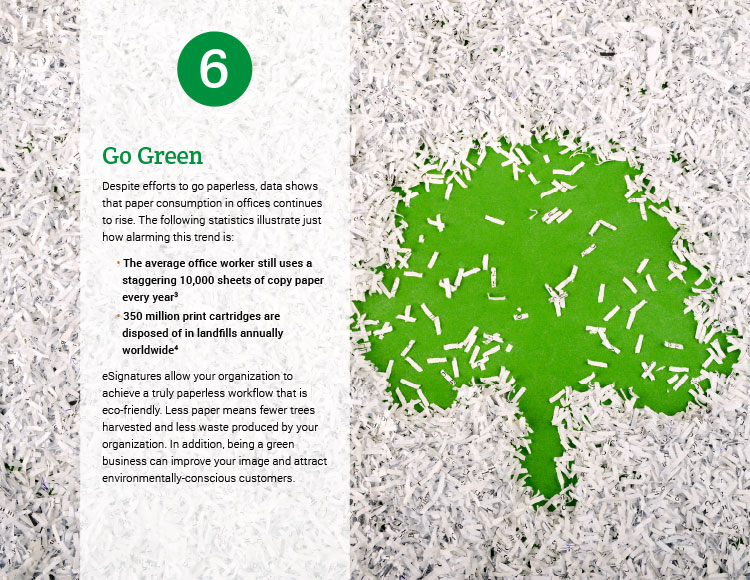 6. Go Green. Despite efforts to go paperless, data shows that paper consumption in offices continues to rise. The following statistics illustrate just how alarming this trend is: • The average office worker still uses a staggering 10,000 sheets of copy paper every year. • 350 million print cartridges are disposed of in landfills annually worldwide. eSignatures allow your organization to achieve a truly paperless workflow that is eco-friendly. Less paper means fewer trees harvested and less waste produced by your organization. In addition, being a green business can improve your image and attract environmentally-conscious customers.