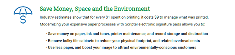 Save Money, Space and the Environment. Industry estimates show that for every $1 spent on printing, it costs $9 to manage what was printed. Modernizing your expensive paper processes with Scriptel electronic signature pads allows you to: • Save money on paper, ink and toner, printer maintenance, and record storage and destruction. • Remove bulky file cabinets to reduce your physical footprint, and related overhead costs. • Use less paper, and boost your image to attract environmentally-conscious customers.