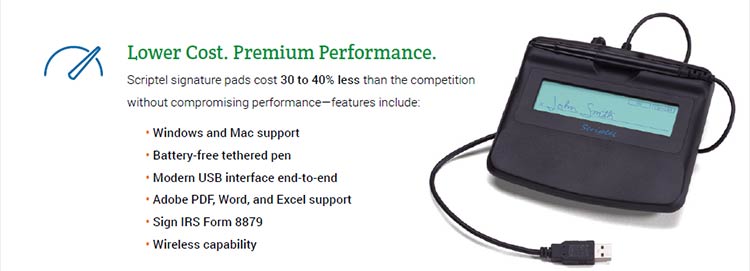 Lower Cost. Premium Performance. Scriptel signature pads cost 30 to 40% less than the competition without compromising performance—features include: • Windows and Mac support. • Battery-free tethered pen. • Modern USB interface end-to-end. • Adobe PDF, Word, and Excel support. • Sign IRS Form 8879. • Wireless capability.
