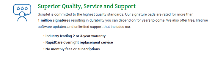 Superior Quality, Service and Support. Scriptel is committed to the highest quality standards. Our signature pads are rated for more than 1 million signatures resulting in durability you can depend on for years to come. We also offer free, lifetime software updates, and unlimited support that includes our: • Industry leading 2 or 3-year warranty. • RapidCare overnight replacement service. • No monthly fees or subscriptions.