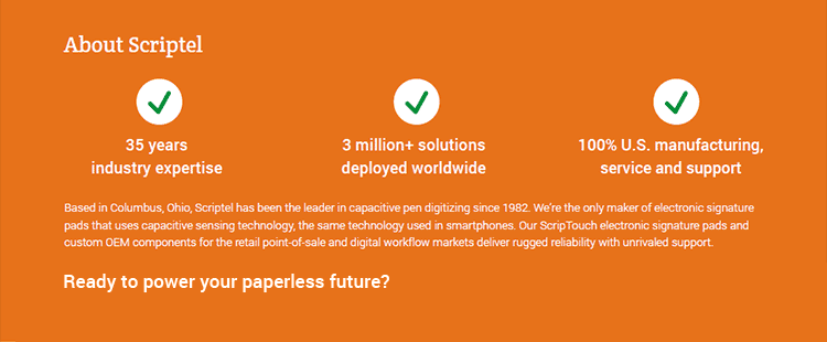 About Scriptel. • 35 years industry expertise. • 3 million+ solutions deployed worldwide. • 100% U.S. manufacturing, service and support. Based in Columbus, Ohio, Scriptel has been the leader in capacitive pen digitizing since 1982. We're the only maker of electronic signature pads that uses capacitive sensing technology, the same technology used in smartphones. Our ScripTouch electronic signature pads and custom OEM components for the retail point-of-sale and digital workflow markets deliver rugged reliability with unrivaled support. Wondering if a Citrix Ready Scriptel signature pad is the right solution for you? Request your 30-Day Risk-Free Evaluation today!